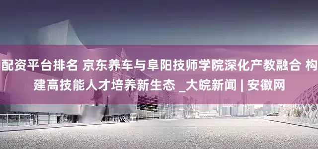 配资平台排名 京东养车与阜阳技师学院深化产教融合 构建高技能人才培养新生态 _大皖新闻 | 安徽网