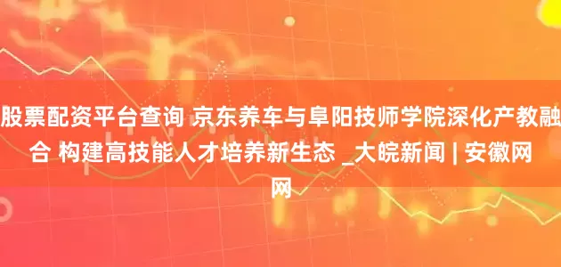 股票配资平台查询 京东养车与阜阳技师学院深化产教融合 构建高技能人才培养新生态 _大皖新闻 | 安徽网