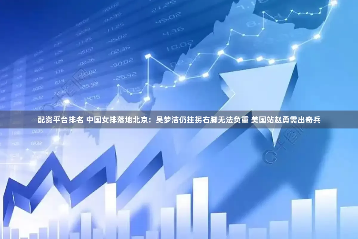 配资平台排名 中国女排落地北京：吴梦洁仍拄拐右脚无法负重 美国站赵勇需出奇兵