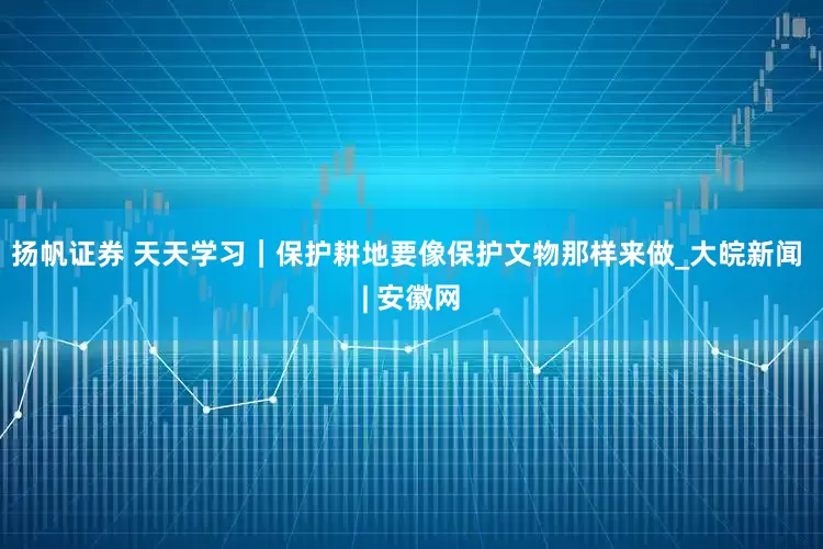 扬帆证券 天天学习｜保护耕地要像保护文物那样来做_大皖新闻 | 安徽网