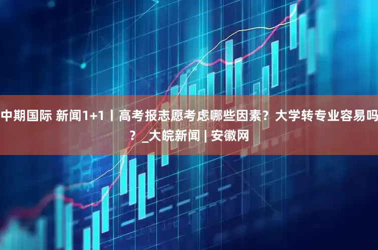中期国际 新闻1+1丨高考报志愿考虑哪些因素？大学转专业容易吗？_大皖新闻 | 安徽网