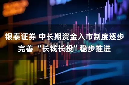 银泰证券 中长期资金入市制度逐步完善 “长钱长投”稳步推进