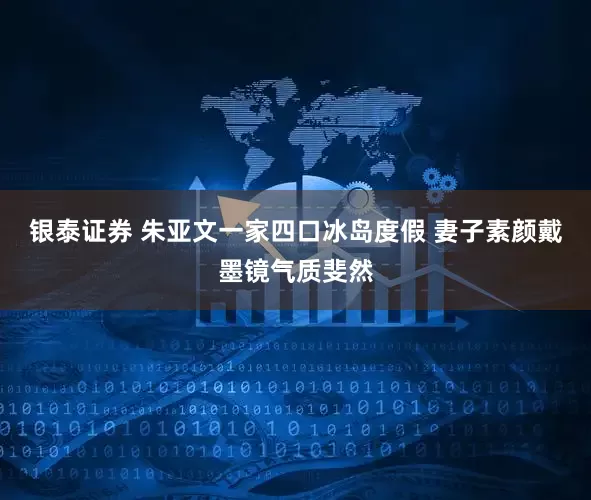 银泰证券 朱亚文一家四口冰岛度假 妻子素颜戴墨镜气质斐然