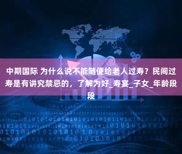 中期国际 为什么说不能随便给老人过寿？民间过寿是有讲究禁忌的，了解为好_寿宴_子女_年龄段
