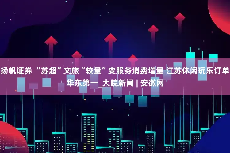 扬帆证券 “苏超”文旅“较量”变服务消费增量 江苏休闲玩乐订单华东第一_大皖新闻 | 安徽网