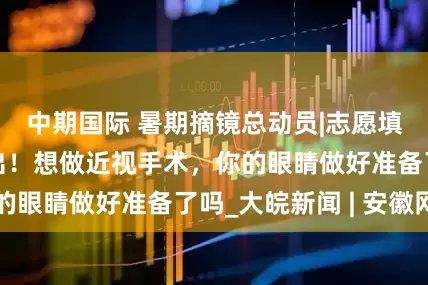 中期国际 暑期摘镜总动员|志愿填报时间安排已出！想做近视手术，你的眼睛做好准备了吗_大皖新闻 | 安徽网