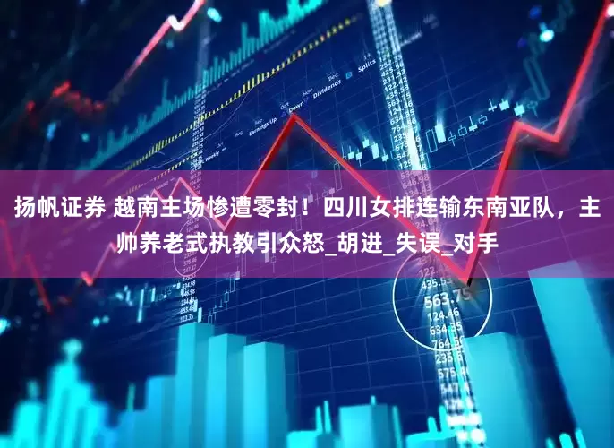 扬帆证券 越南主场惨遭零封！四川女排连输东南亚队，主帅养老式执教引众怒_胡进_失误_对手