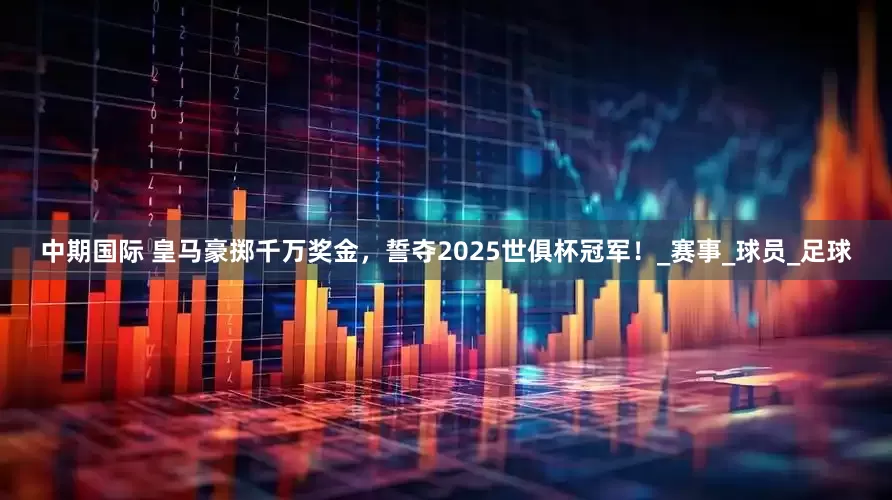 中期国际 皇马豪掷千万奖金，誓夺2025世俱杯冠军！_赛事_球员_足球