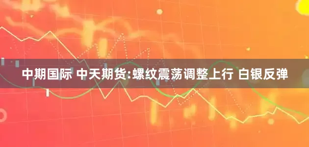 中期国际 中天期货:螺纹震荡调整上行 白银反弹