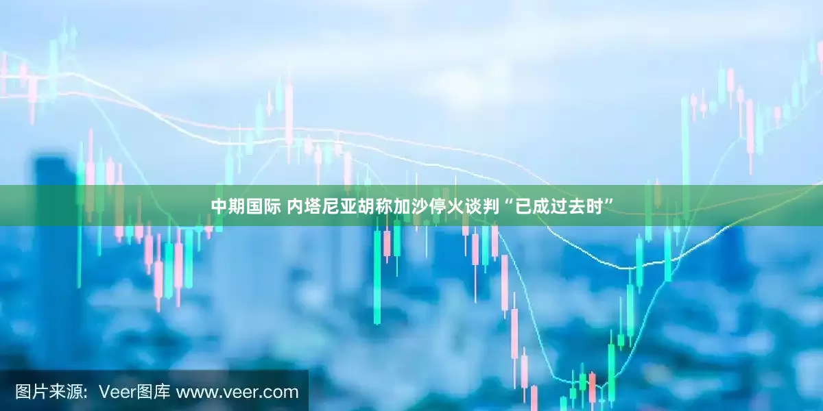 中期国际 内塔尼亚胡称加沙停火谈判“已成过去时”