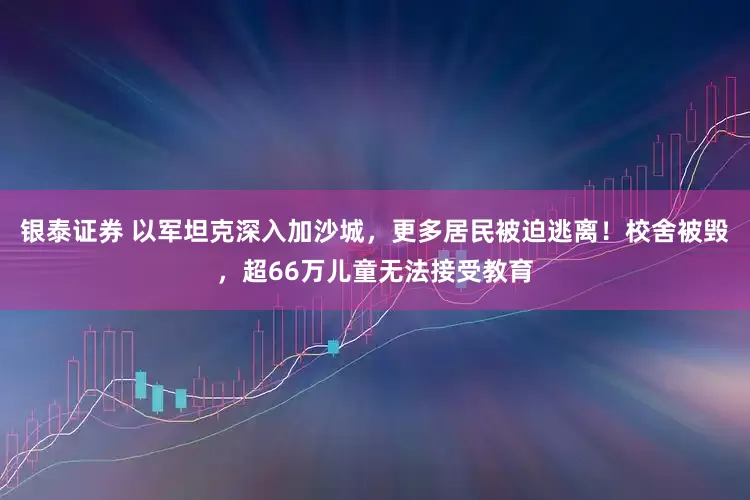 银泰证券 以军坦克深入加沙城，更多居民被迫逃离！校舍被毁，超66万儿童无法接受教育