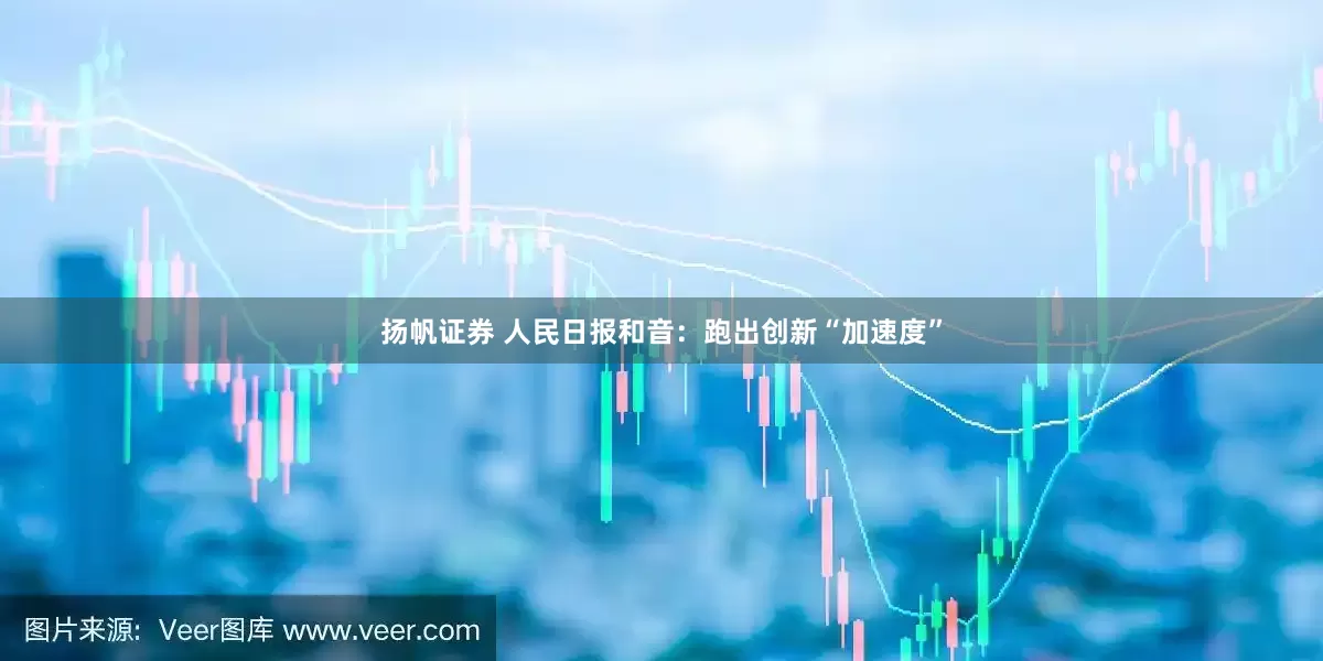 扬帆证券 人民日报和音：跑出创新“加速度”