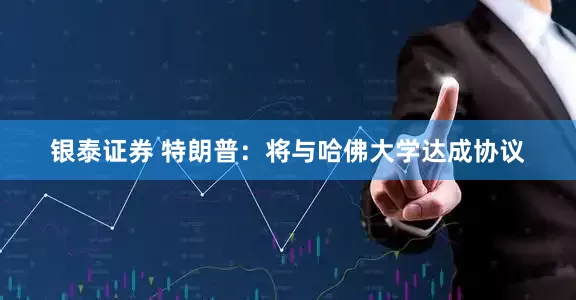银泰证券 特朗普：将与哈佛大学达成协议
