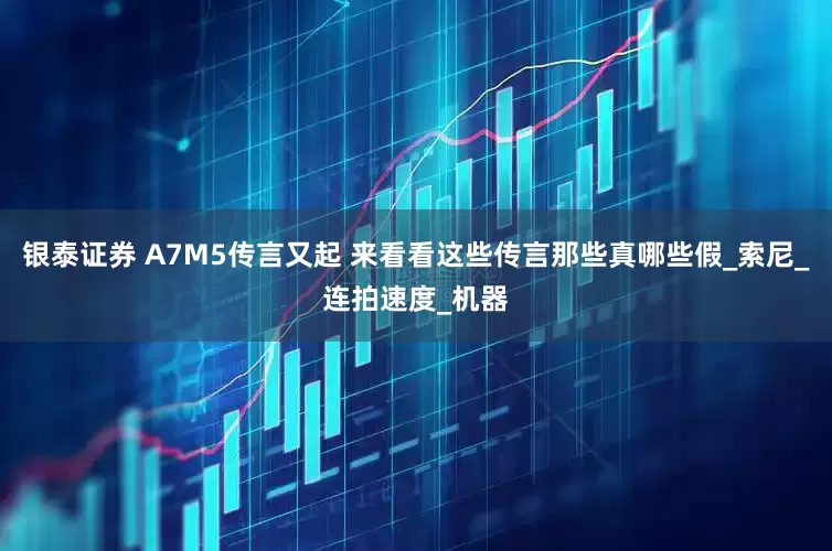 银泰证券 A7M5传言又起 来看看这些传言那些真哪些假_索尼_连拍速度_机器