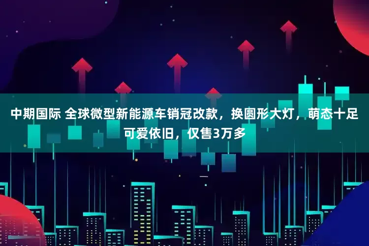 中期国际 全球微型新能源车销冠改款，换圆形大灯，萌态十足可爱依旧，仅售3万多