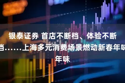 银泰证券 首店不断档、体验不断档……上海多元消费场景燃动新春年味
