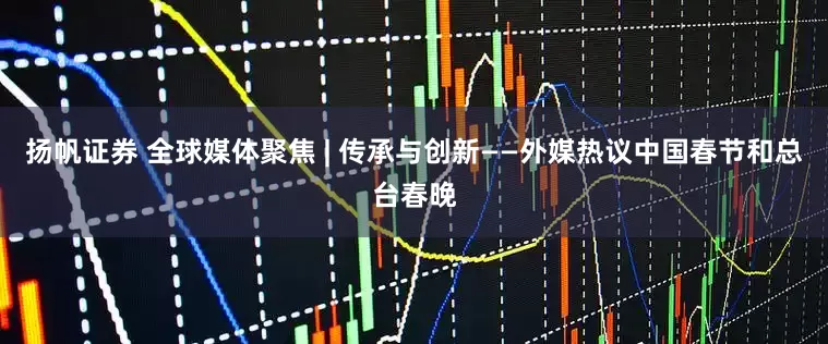 扬帆证券 全球媒体聚焦 | 传承与创新——外媒热议中国春节和总台春晚