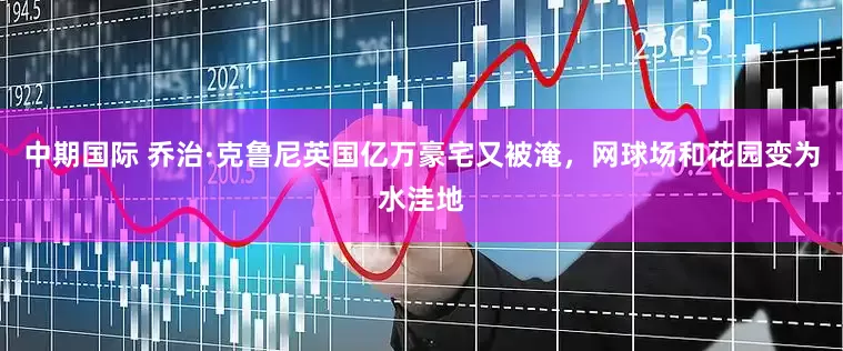 中期国际 乔治·克鲁尼英国亿万豪宅又被淹，网球场和花园变为水洼地