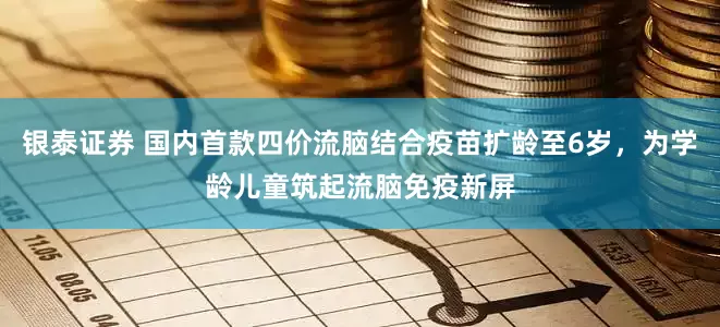 银泰证券 国内首款四价流脑结合疫苗扩龄至6岁，为学龄儿童筑起流脑免疫新屏