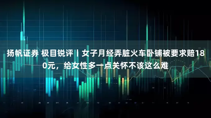 扬帆证券 极目锐评丨女子月经弄脏火车卧铺被要求赔180元，给女性多一点关怀不该这么难