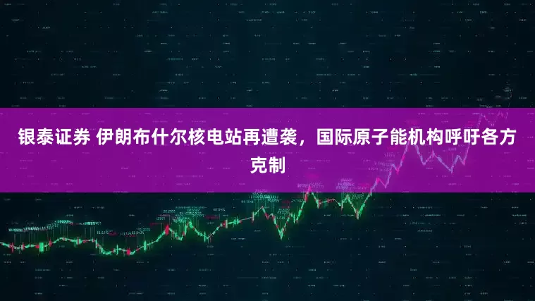 银泰证券 伊朗布什尔核电站再遭袭，国际原子能机构呼吁各方克制