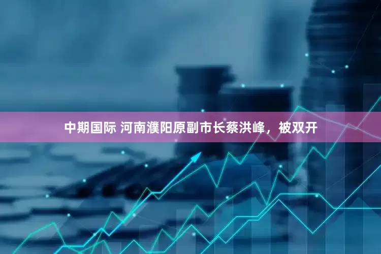 中期国际 河南濮阳原副市长蔡洪峰，被双开