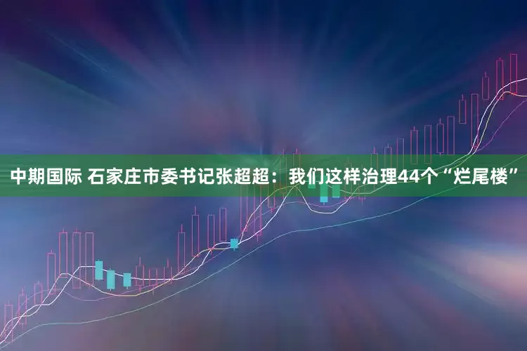 中期国际 石家庄市委书记张超超：我们这样治理44个“烂尾楼”