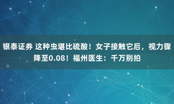 银泰证券 这种虫堪比硫酸！女子接触它后，视力骤降至0.08！福州医生：千万别拍